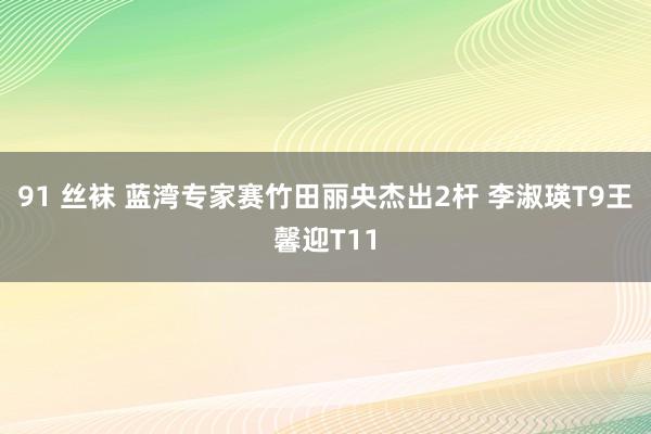 91 丝袜 蓝湾专家赛竹田丽央杰出2杆 李淑瑛T9王馨迎T11