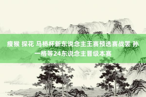 瘦猴 探花 马桥杯新东说念主王赛预选赛战罢 孙一格等24东说念主晋级本赛