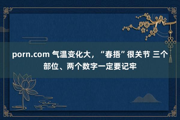 porn.com 气温变化大，“春捂”很关节 三个部位、两个数字一定要记牢