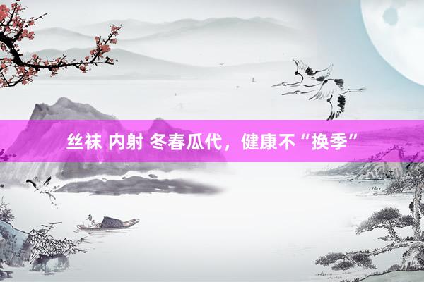 丝袜 内射 冬春瓜代，健康不“换季”