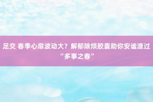 足交 春季心扉波动大？解郁除烦胶囊助你安谧渡过“多事之春”