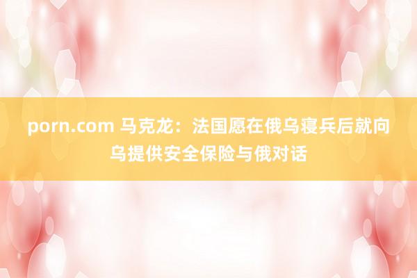 porn.com 马克龙：法国愿在俄乌寝兵后就向乌提供安全保险与俄对话