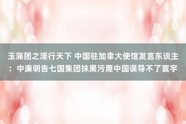 玉蒲团之淫行天下 中国驻加拿大使馆发言东谈主：中廉明告七国集团抹黑污蔑中国误导不了寰宇