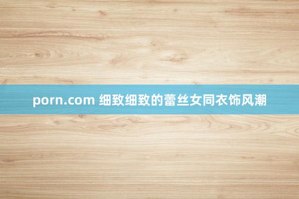porn.com 细致细致的蕾丝女同衣饰风潮