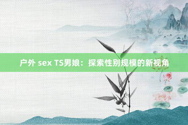 户外 sex TS男娘：探索性别规模的新视角