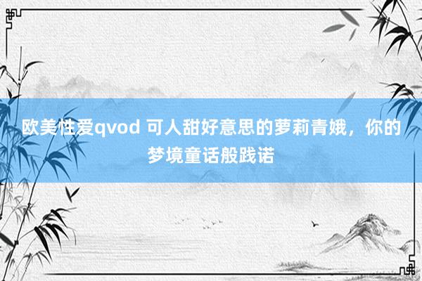 欧美性爱qvod 可人甜好意思的萝莉青娥，你的梦境童话般践诺