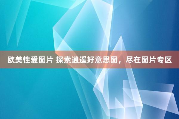 欧美性爱图片 探索逍遥好意思图，尽在图片专区