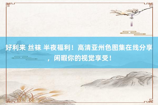 好利来 丝袜 半夜福利！高清亚州色图集在线分享，闲暇你的视觉享受！