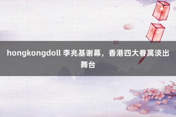 hongkongdoll 李兆基谢幕，香港四大眷属淡出舞台