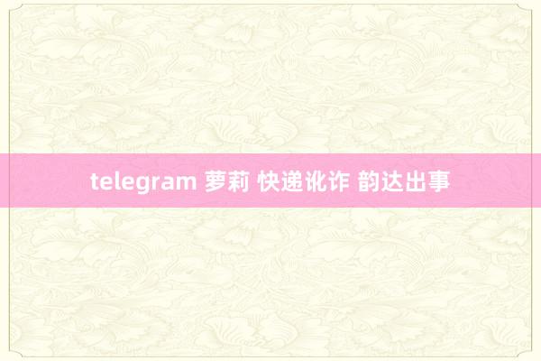 telegram 萝莉 快递讹诈 韵达出事