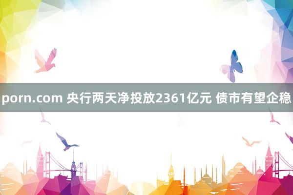 porn.com 央行两天净投放2361亿元 债市有望企稳