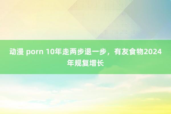 动漫 porn 10年走两步退一步，有友食物2024年规复增长