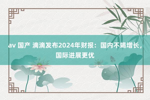 av 国产 滴滴发布2024年财报：国内不竭增长，国际进展更优