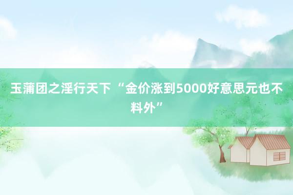 玉蒲团之淫行天下 “金价涨到5000好意思元也不料外”