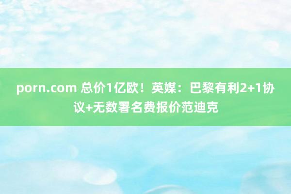 porn.com 总价1亿欧！英媒：巴黎有利2+1协议+无数署名费报价范迪克