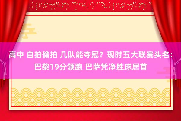 高中 自拍偷拍 几队能夺冠？现时五大联赛头名：巴黎19分领跑 巴萨凭净胜球居首