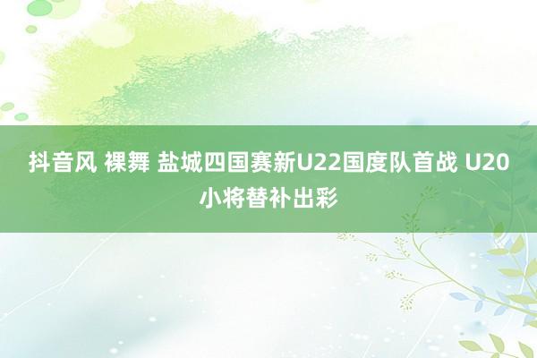 抖音风 裸舞 盐城四国赛新U22国度队首战 U20小将替补出彩
