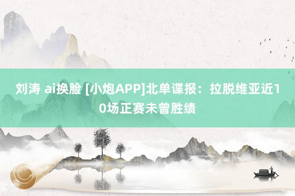 刘涛 ai换脸 [小炮APP]北单谍报：拉脱维亚近10场正赛未曾胜绩