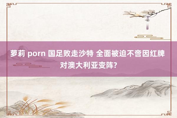 萝莉 porn 国足败走沙特 全面被迫不啻因红牌 对澳大利亚变阵?