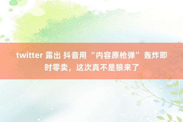 twitter 露出 抖音用 “内容原枪弹” 轰炸即时零卖，这次真不是狼来了