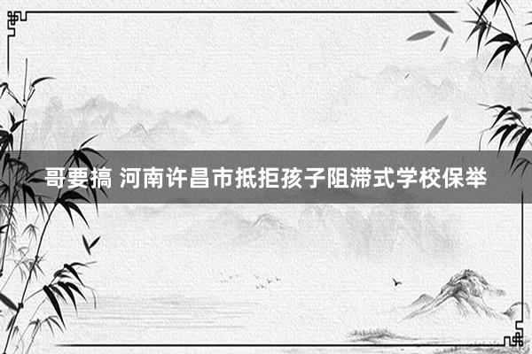 哥要搞 河南许昌市抵拒孩子阻滞式学校保举