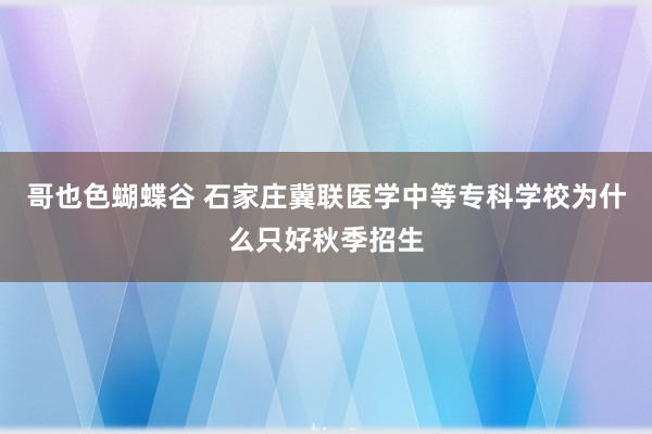 哥也色蝴蝶谷 石家庄冀联医学中等专科学校为什么只好秋季招生