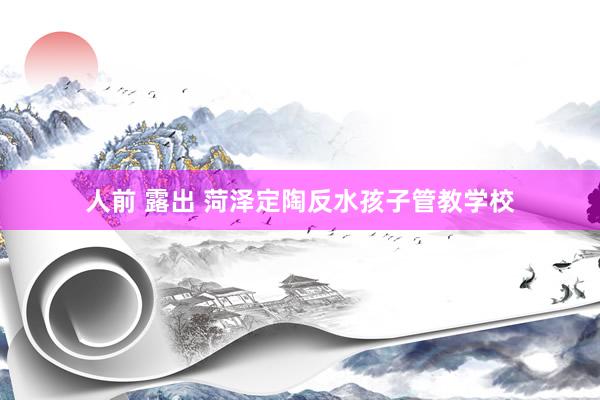 人前 露出 菏泽定陶反水孩子管教学校