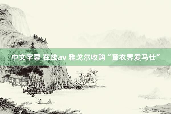 中文字幕 在线av 雅戈尔收购“童衣界爱马仕”