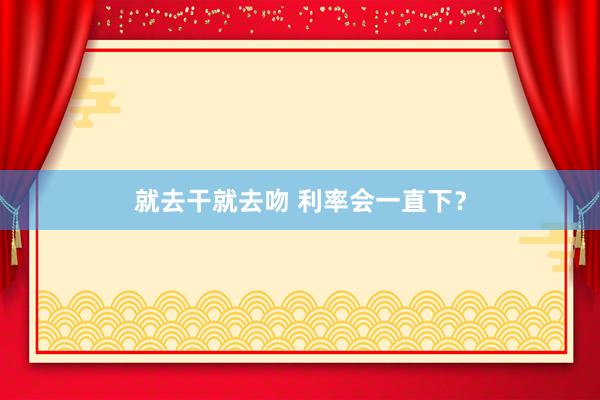 就去干就去吻 利率会一直下？