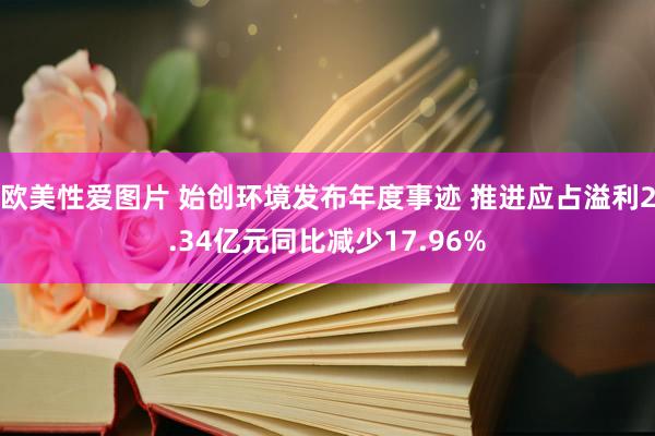 欧美性爱图片 始创环境发布年度事迹 推进应占溢利2.34亿元同比减少17.96%