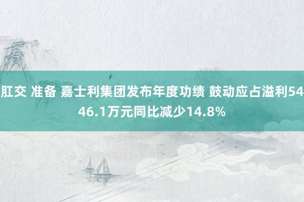 肛交 准备 嘉士利集团发布年度功绩 鼓动应占溢利5446.1万元同比减少14.8%