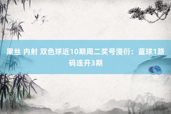 黑丝 内射 双色球近10期周二奖号漫衍：蓝球1路码连开3期