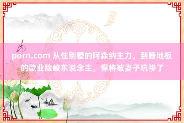 porn.com 从住别墅的阿森纳主力，到睡地板的歇业险峻东说念主，悍将被妻子坑惨了