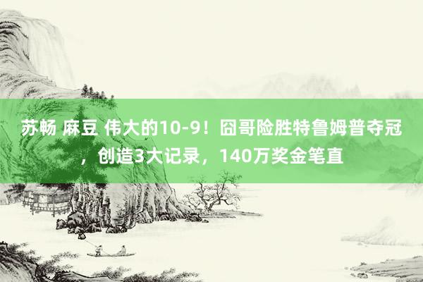苏畅 麻豆 伟大的10-9！囧哥险胜特鲁姆普夺冠，创造3大记录，140万奖金笔直