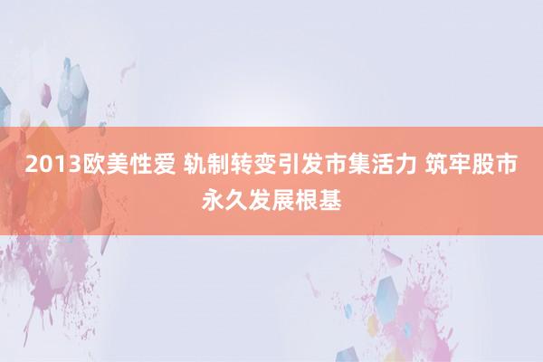 2013欧美性爱 轨制转变引发市集活力 筑牢股市永久发展根基