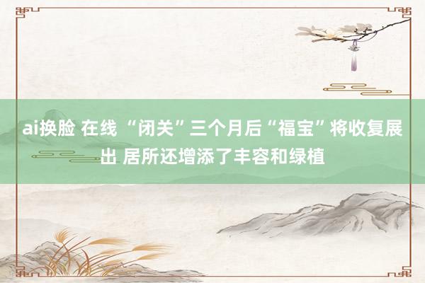 ai换脸 在线 “闭关”三个月后“福宝”将收复展出 居所还增添了丰容和绿植