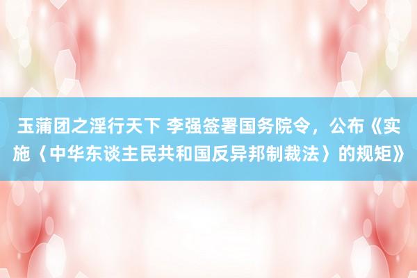 玉蒲团之淫行天下 李强签署国务院令，公布《实施〈中华东谈主民共和国反异邦制裁法〉的规矩》