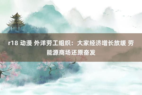 r18 动漫 外洋劳工组织：大家经济增长放缓 劳能源商场还原奋发