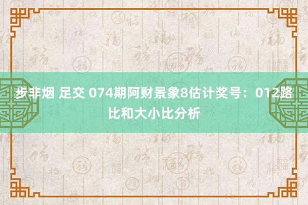 步非烟 足交 074期阿财景象8估计奖号：012路比和大小比分析