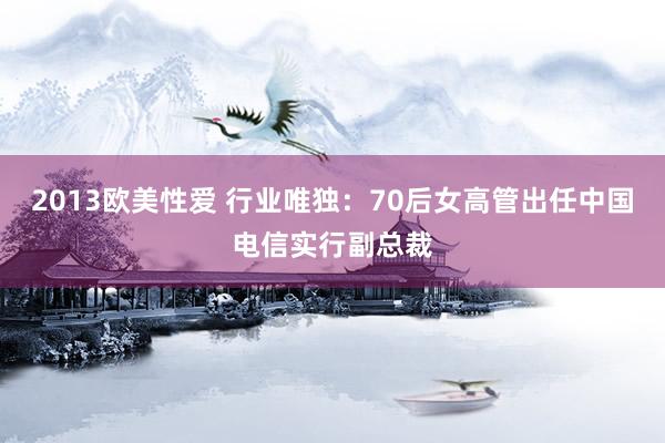 2013欧美性爱 行业唯独：70后女高管出任中国电信实行副总裁