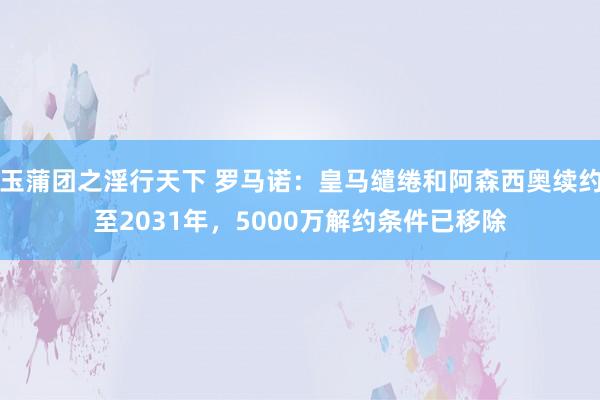 玉蒲团之淫行天下 罗马诺：皇马缱绻和阿森西奥续约至2031年，5000万解约条件已移除