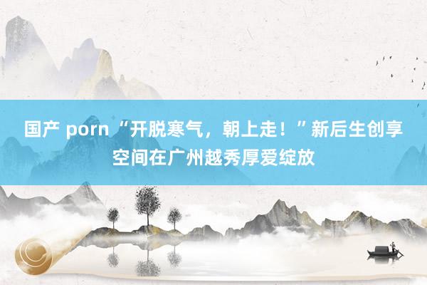 国产 porn “开脱寒气，朝上走！”新后生创享空间在广州越秀厚爱绽放
