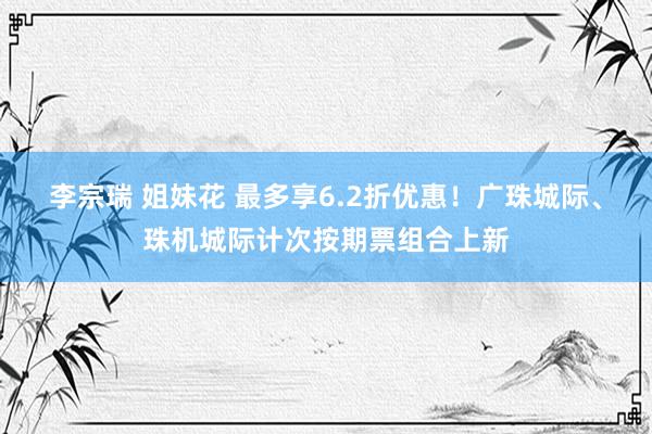 李宗瑞 姐妹花 最多享6.2折优惠！广珠城际、珠机城际计次按期票组合上新