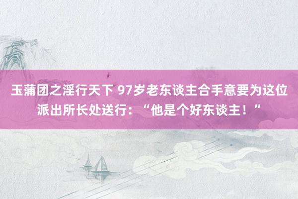 玉蒲团之淫行天下 97岁老东谈主合手意要为这位派出所长处送行：“他是个好东谈主！”