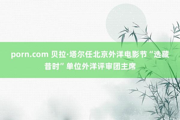 porn.com 贝拉·塔尔任北京外洋电影节“选藏昔时”单位外洋评审团主席