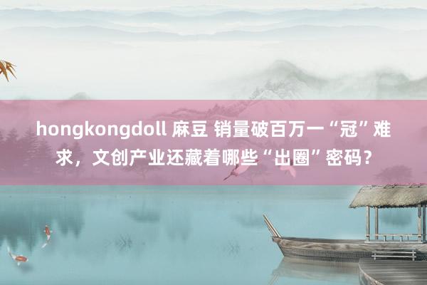 hongkongdoll 麻豆 销量破百万一“冠”难求，文创产业还藏着哪些“出圈”密码？