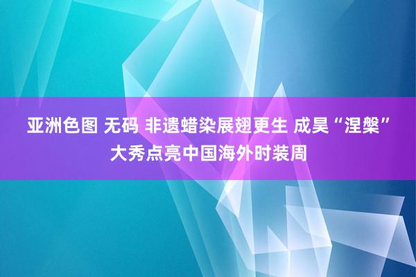 亚洲色图 无码 非遗蜡染展翅更生 成昊“涅槃”大秀点亮中国海外时装周
