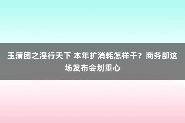 玉蒲团之淫行天下 本年扩消耗怎样干？商务部这场发布会划重心