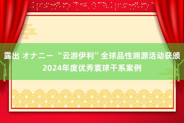 露出 オナニー “云游伊利”全球品性溯源活动获颁2024年度优秀寰球干系案例