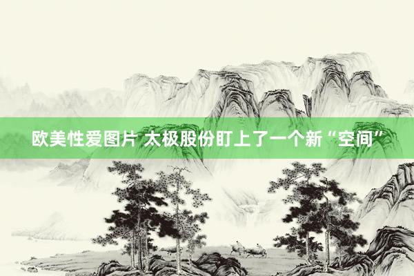 欧美性爱图片 太极股份盯上了一个新“空间”